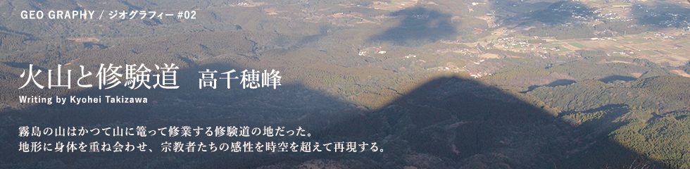 火山と修験道：霧島の山はかつて山に篭って修業する修験道の地だった。地形に身体を重ね会わせ、宗教者たちの感性を時空を超えて再現する。/Writing by Kyohei Takizawa